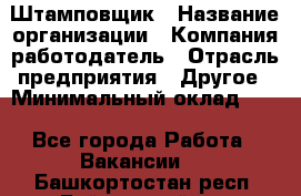 Штамповщик › Название организации ­ Компания-работодатель › Отрасль предприятия ­ Другое › Минимальный оклад ­ 1 - Все города Работа » Вакансии   . Башкортостан респ.,Баймакский р-н